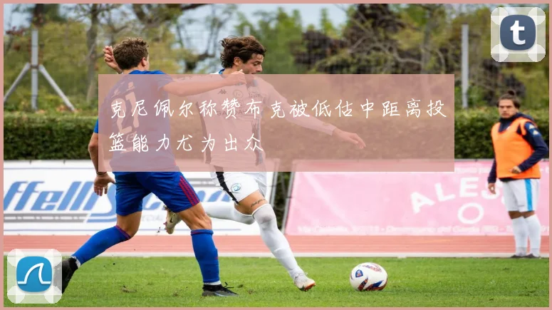 克尼佩尔称赞布克被低估中距离投篮能力尤为出众
