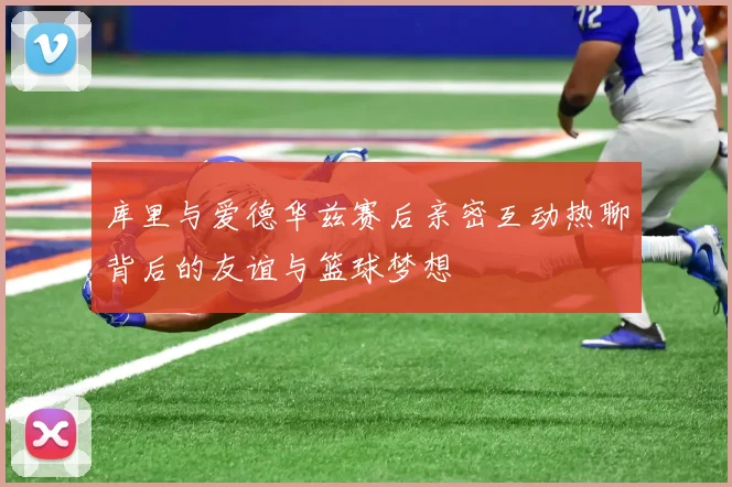 库里与爱德华兹赛后亲密互动热聊背后的友谊与篮球梦想