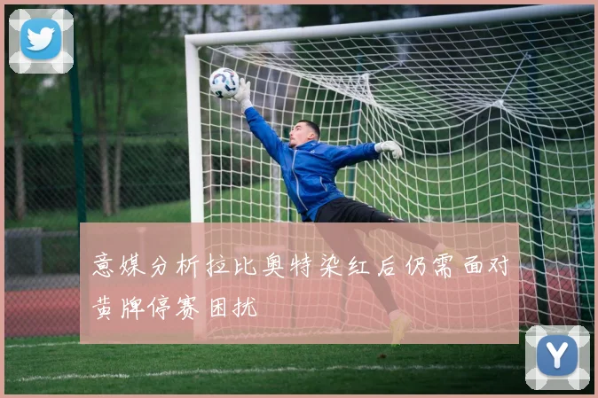 意媒分析拉比奥特染红后仍需面对黄牌停赛困扰