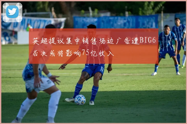英超提议集中销售场边广告遭BIG6否决或将影响75亿收入