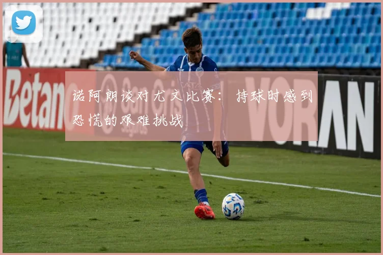 诺阿朗谈对尤文比赛：持球时感到恐慌的艰难挑战