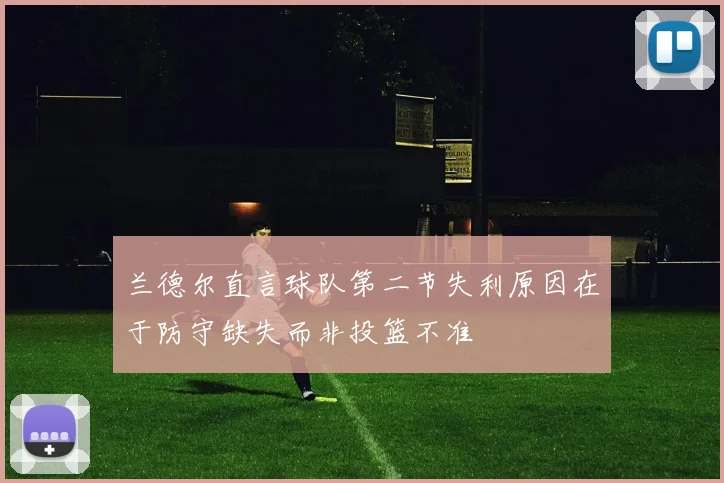 兰德尔直言球队第二节失利原因在于防守缺失而非投篮不准