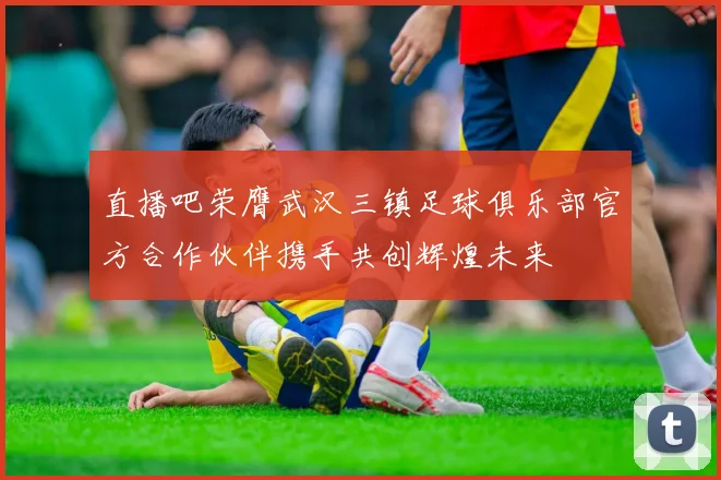 直播吧荣膺武汉三镇足球俱乐部官方合作伙伴携手共创辉煌未来