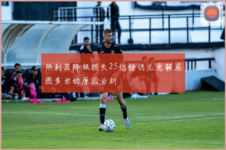 热刺若降级损失25亿镑仍无意解雇图多尔的原因分析