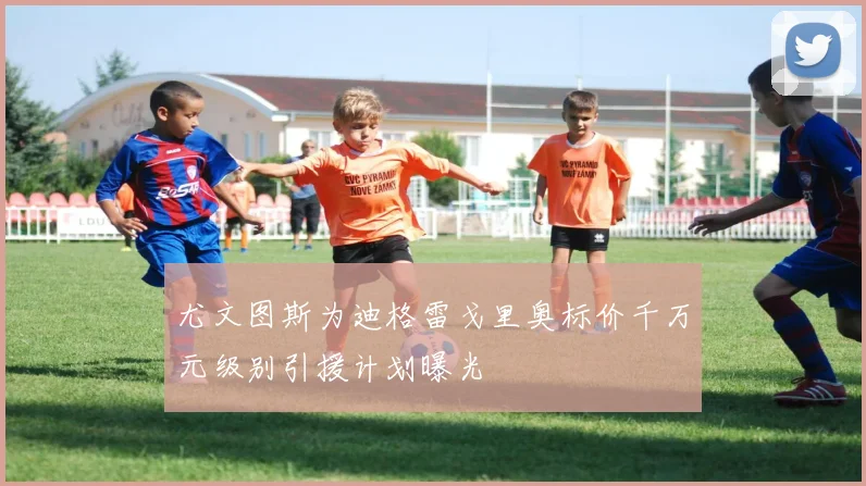 尤文图斯为迪格雷戈里奥标价千万元级别引援计划曝光