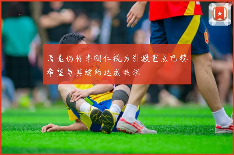 马竞仍将李刚仁视为引援重点巴黎希望与其续约达成共识