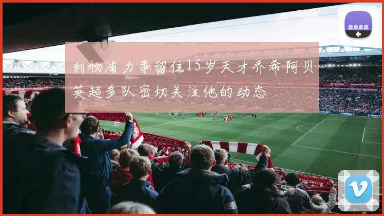 利物浦力争留住15岁天才乔希阿贝英超多队密切关注他的动态