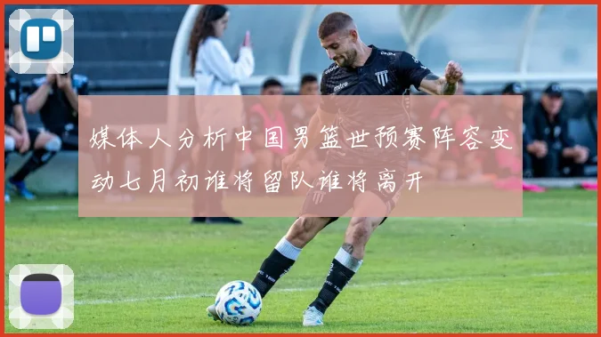 媒体人分析中国男篮世预赛阵容变动七月初谁将留队谁将离开