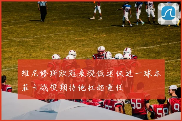 维尼修斯欧冠表现低迷仅进一球本菲卡战役期待他扛起重任