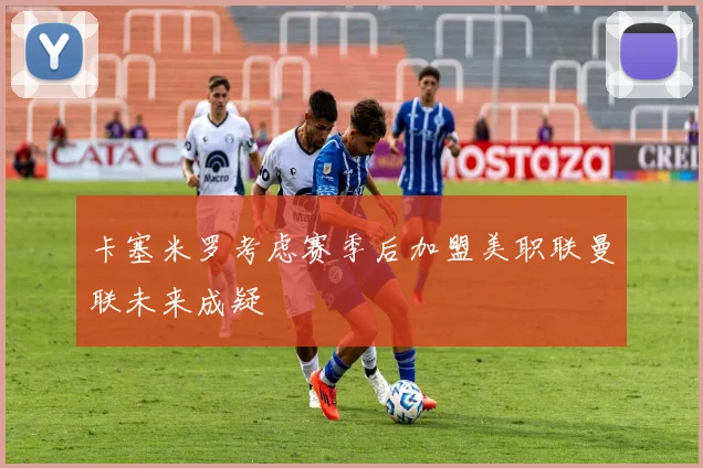 卡塞米罗考虑赛季后加盟美职联曼联未来成疑