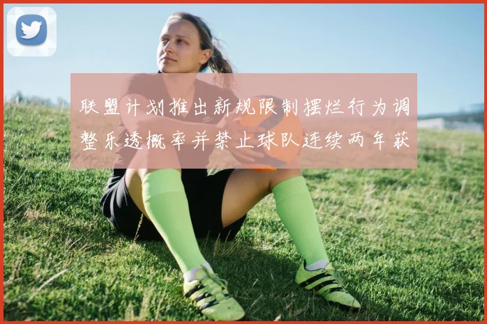 联盟计划推出新规限制摆烂行为调整乐透概率并禁止球队连续两年获得前四选秀权