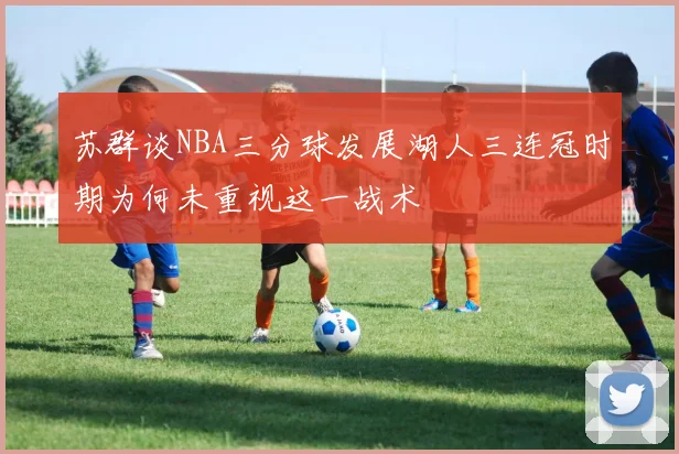 苏群谈NBA三分球发展湖人三连冠时期为何未重视这一战术