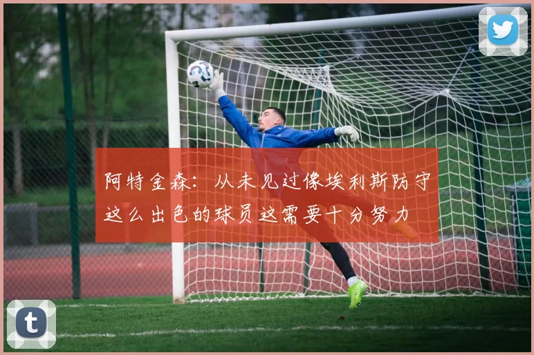 阿特金森：从未见过像埃利斯防守这么出色的球员这需要十分努力