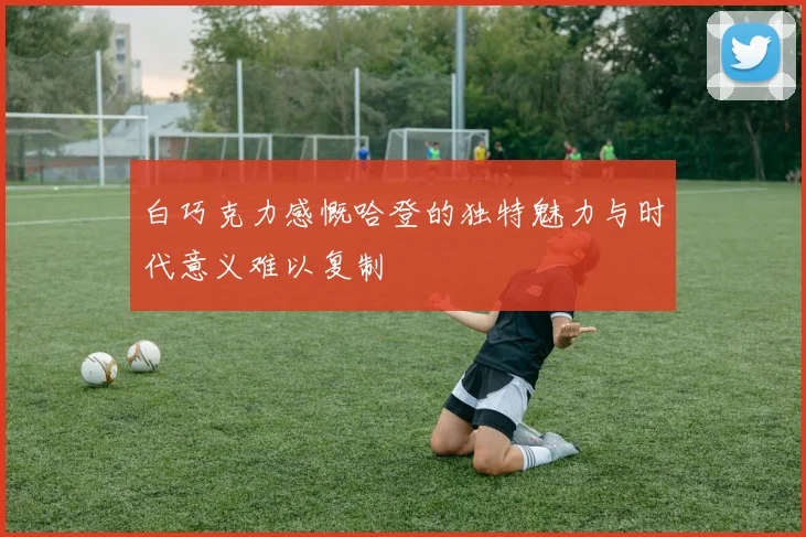 白巧克力感慨哈登的独特魅力与时代意义难以复制