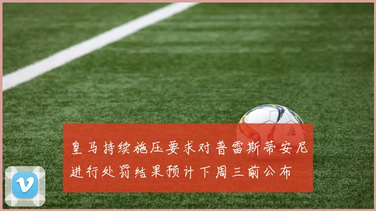 皇马持续施压要求对普雷斯蒂安尼进行处罚结果预计下周三前公布