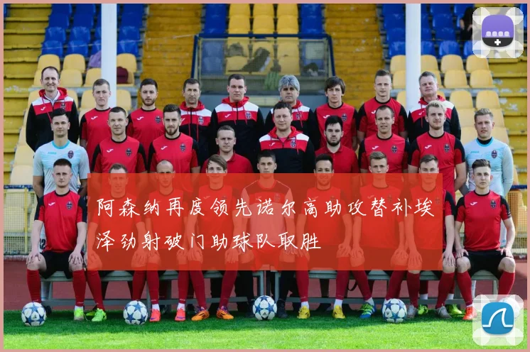 阿森纳再度领先诺尔高助攻替补埃泽劲射破门助球队取胜
