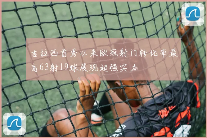 吉拉西首秀以来欧冠射门转化率最高63射19球展现超强实力