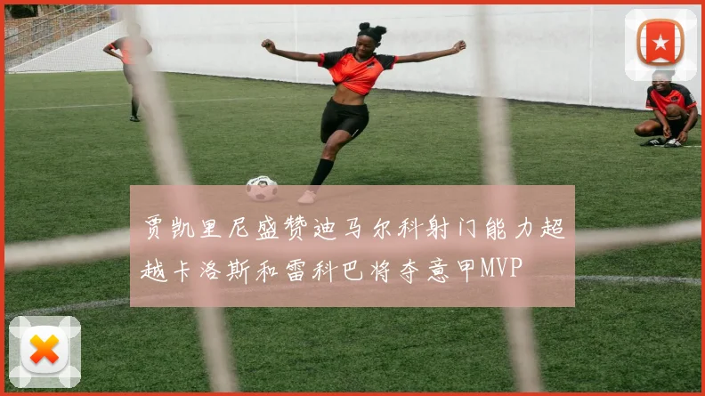 贾凯里尼盛赞迪马尔科射门能力超越卡洛斯和雷科巴将夺意甲MVP