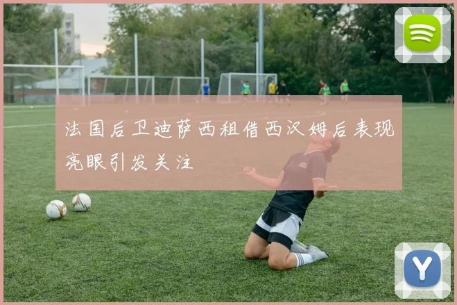 法国后卫迪萨西租借西汉姆后表现亮眼引发关注
