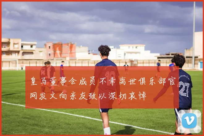 皇马董事会成员不幸离世俱乐部官网发文向亲友致以深切哀悼