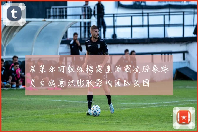 居莱尔前教练揭露皇马霸凌现象球员自我意识膨胀影响团队氛围