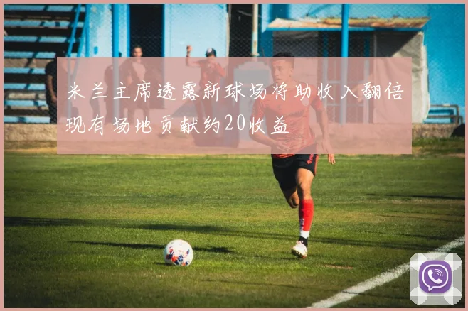 米兰主席透露新球场将助收入翻倍现有场地贡献约20收益