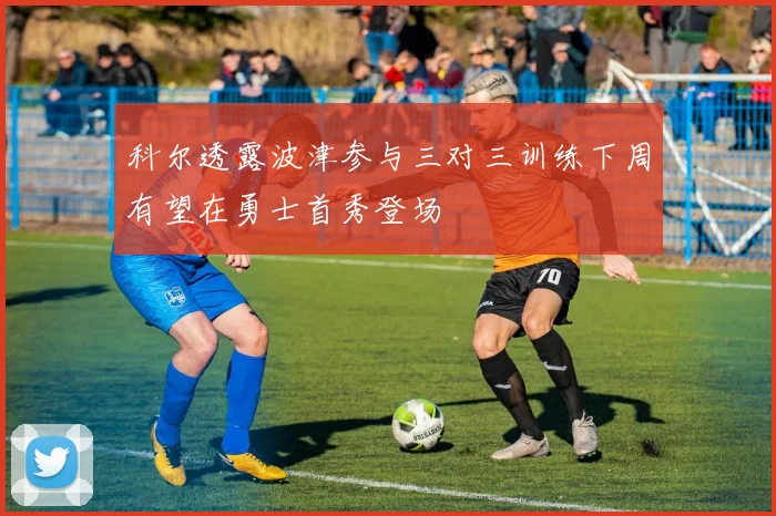 科尔透露波津参与三对三训练下周有望在勇士首秀登场