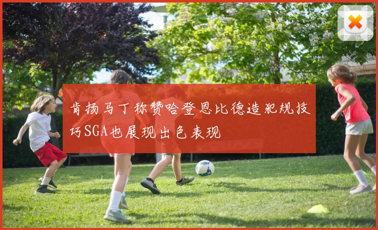 肯扬马丁称赞哈登恩比德造犯规技巧SGA也展现出色表现