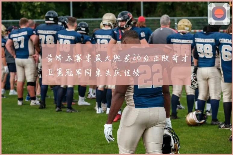 黄蜂本赛季最大胜差26分击败奇才卫冕冠军同桌共庆佳绩