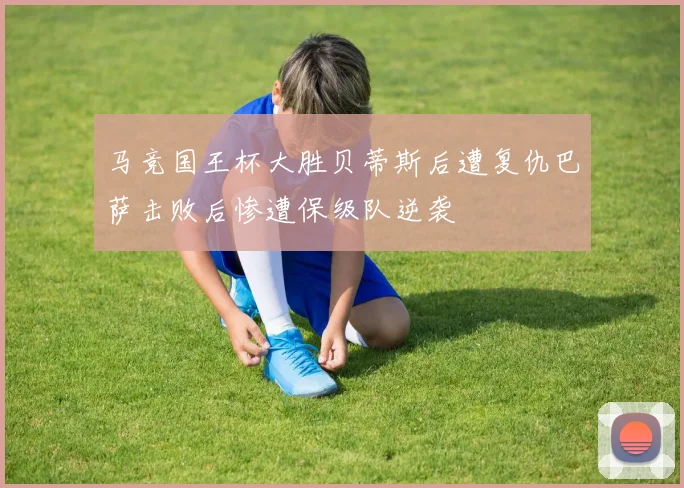 马竞国王杯大胜贝蒂斯后遭复仇巴萨击败后惨遭保级队逆袭
