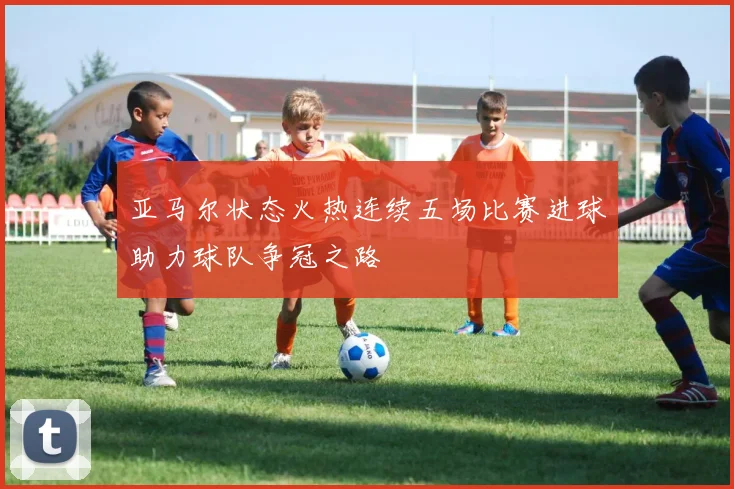 亚马尔状态火热连续五场比赛进球助力球队争冠之路